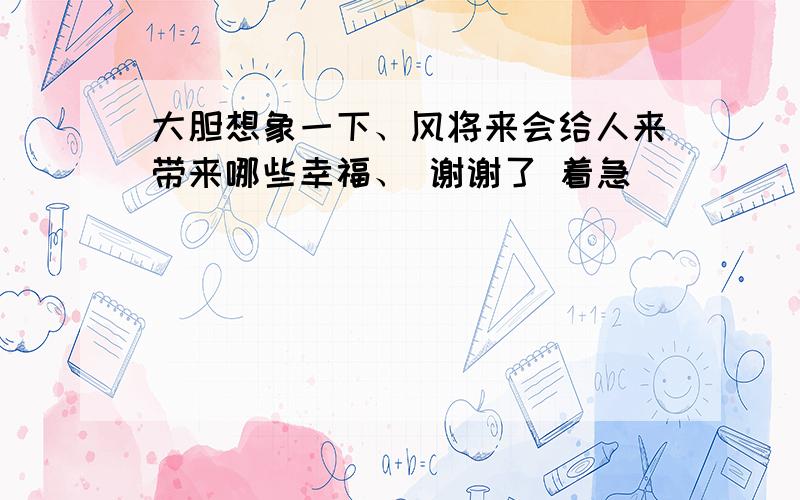 大胆想象一下、风将来会给人来带来哪些幸福、 谢谢了 着急