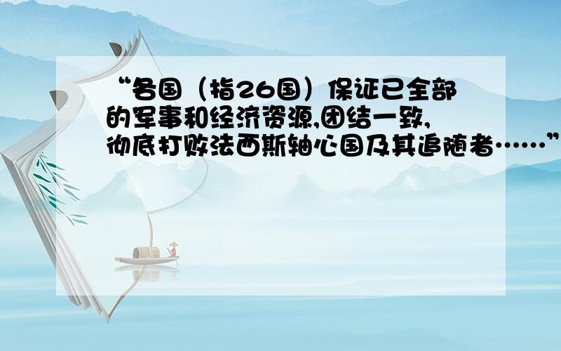 “各国（指26国）保证已全部的军事和经济资源,团结一致,彻底打败法西斯轴心国及其追随者……”①材料出自于26个国家签署的什么文件?它的签署有何意义?②文中“法西斯轴心国”指的是