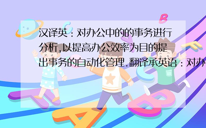 汉译英：对办公中的的事务进行分析,以提高办公效率为目的提出事务的自动化管理.翻译承英语：对办公中的的事务进行分析,以提高办公效率为目的提出事务的自动化管理.主要思路是通过各