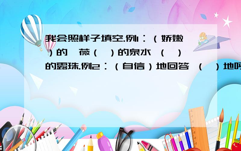 我会照样子填空.例1：（娇嫩）的蔷薇（ ）的泉水 （ ）的露珠.例2：（自信）地回答 （ ）地呼唤（ ）地长大.例3：一（丛）玫瑰 一（ ）点心 一（ ）清泉.例4：寻找,炎热,温（ ）,庞（ ）,