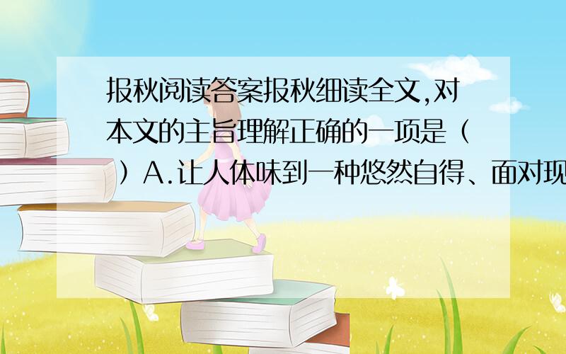 报秋阅读答案报秋细读全文,对本文的主旨理解正确的一项是（ ）A.让人体味到一种悠然自得、面对现实的人生态度,好好把我属于自己的那一份人生.B.借写玉簪花,来写出自己对人生的感悟,对