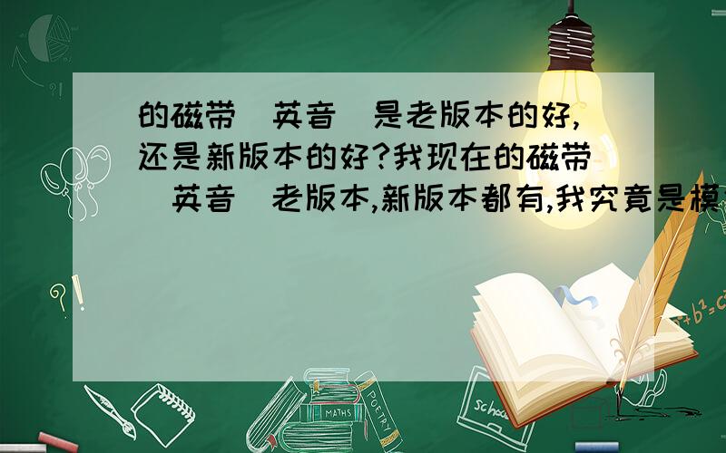 的磁带(英音)是老版本的好,还是新版本的好?我现在的磁带(英音)老版本,新版本都有,我究竟是模仿新版本的好,还是老版本的好?我目前学的只是第一册.