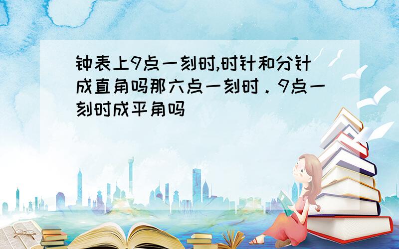 钟表上9点一刻时,时针和分针成直角吗那六点一刻时。9点一刻时成平角吗