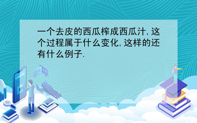 一个去皮的西瓜榨成西瓜汁,这个过程属于什么变化,这样的还有什么例子.