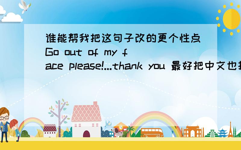 谁能帮我把这句子改的更个性点Go out of my face please!...thank you 最好把中文也打下告诉我