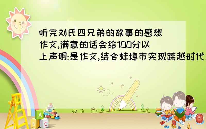 听完刘氏四兄弟的故事的感想 作文,满意的话会给100分以上声明:是作文,结合蚌埠市实现跨越时代发展,奋力崛起的现状,表达自己的真实情感,就是感想!不要弄成了刘氏四兄弟的事迹材料了.如