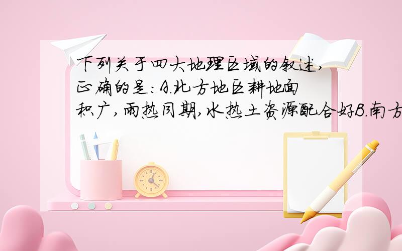 下列关于四大地理区域的叙述,正确的是：A.北方地区耕地面积广,雨热同期,水热土资源配合好B.南方地区,热量充足,降水丰沛,水热土配合协调C.西北地区光照强,自然景观东西差异大D.青藏地区