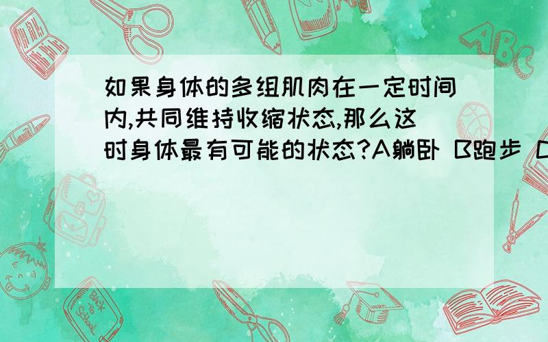 如果身体的多组肌肉在一定时间内,共同维持收缩状态,那么这时身体最有可能的状态?A躺卧 B跑步 C直立 D行走,请说明理由（初三生物）