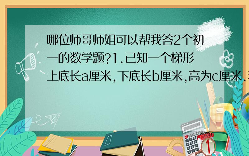 哪位师哥师姐可以帮我答2个初一的数学题?1.已知一个梯形上底长a厘米,下底长b厘米,高为c厘米.若将它的上底变为原来的一半,下底变为厘米的2倍,高增加3厘米,则梯形的面积增加多少?2.称得500