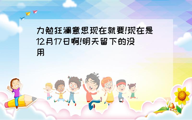 力勉狂澜意思现在就要!现在是12月17日啊!明天留下的没用