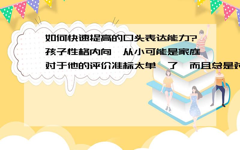 如何快速提高的口头表达能力?孩子性格内向,从小可能是家庭对于他的评价准标太单一了,而且总是对于他的一点错误都不放过,以致于他现在越来越不爱讲话,甚至做什么都易产生畏然情绪．