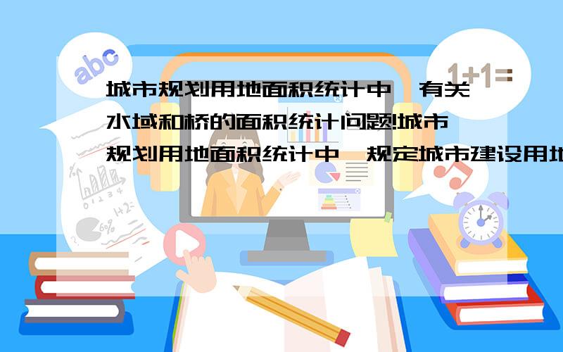 城市规划用地面积统计中,有关水域和桥的面积统计问题!城市规划用地面积统计中,规定城市建设用地不包括水域等其他用地,但是当道路跨河时有桥的存在,桥属于道路广场用地.那这样在平面