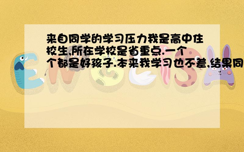 来自同学的学习压力我是高中住校生,所在学校是省重点.一个个都是好孩子.本来我学习也不差,结果同班一个个高二就不要命的学啊.同宿舍的姑娘们早上四点起床背政史地,晚上十二点一点睡