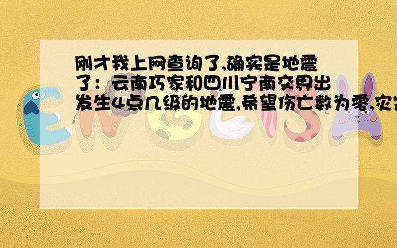 刚才我上网查询了,确实是地震了：云南巧家和四川宁南交界出发生4点几级的地震,希望伤亡数为零,灾害太多