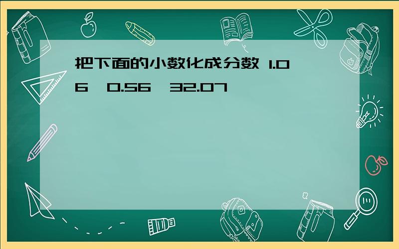 把下面的小数化成分数 1.06,0.56,32.07