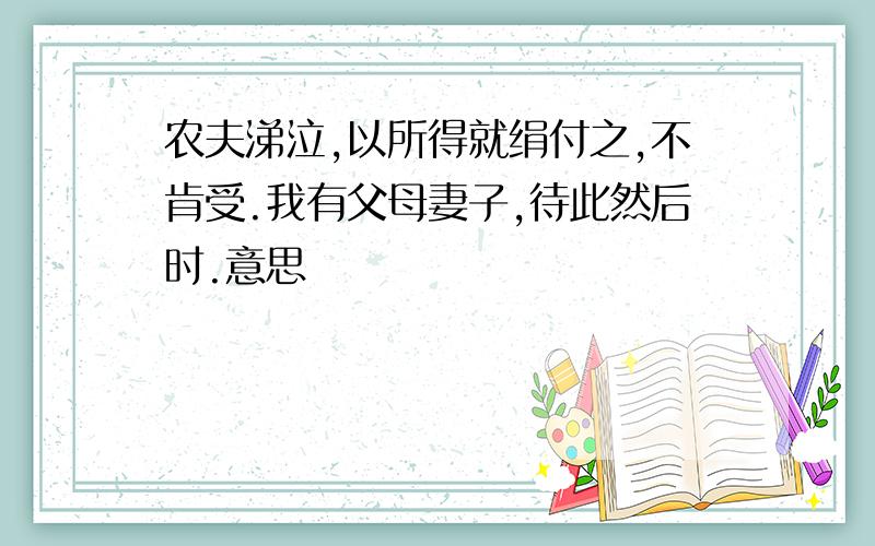 农夫涕泣,以所得就绢付之,不肯受.我有父母妻子,待此然后时.意思