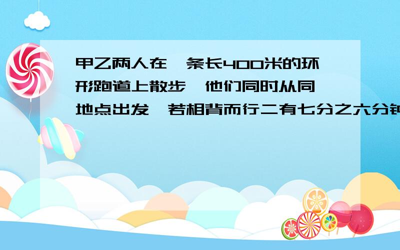 甲乙两人在一条长400米的环形跑道上散步,他们同时从同一地点出发,若相背而行二有七分之六分钟相遇,若同向而行二十六又三分之二分钟甲可以追上已,在跑道上走一圈,甲乙各要几分钟?