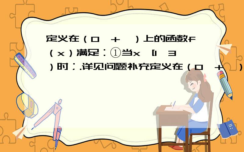 定义在（0,+∞）上的函数f（x）满足：①当x∈[1,3）时；.详见问题补充定义在（0,+∞）上的函数f（x）满足：①当x∈[1,3）时；f（x）=x-1,1≤x≤2,f（x）=3-x,2＜x＜3②f（3x）=3f（x）,设关于x的函