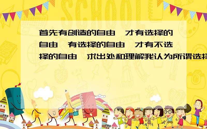 首先有创造的自由,才有选择的自由,有选择的自由,才有不选择的自由,求出处和理解我认为所谓选择的自由就是把人生比做路,所谓选择的自由就是出现岔路了,可以随便选择一条.所谓不选择的