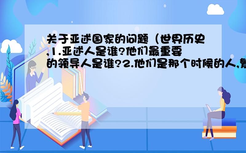 关于亚述国家的问题（世界历史,1.亚述人是谁?他们最重要的领导人是谁?2.他们是那个时候的人,繁盛期是那个时候?3.他们住在哪（地理位置）,他们具有控制权的领域为多少?4.他们怎么生活,文