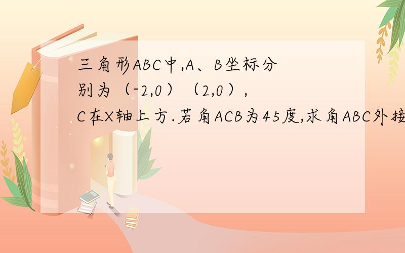 三角形ABC中,A、B坐标分别为（-2,0）（2,0）,C在X轴上方.若角ACB为45度,求角ABC外接圆方程最后写下步骤