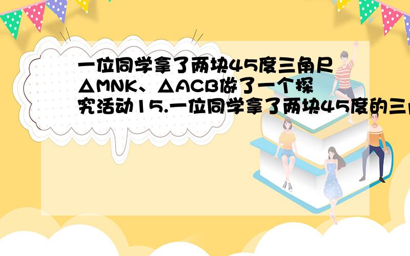 一位同学拿了两块45度三角尺△MNK、△ACB做了一个探究活动15.一位同学拿了两块45度的三角尺三角形MNK,三角形ACB做了一个探究活动：将三角形MNK的直角定点N放在三角形ABC的斜边AB的中点处,设A