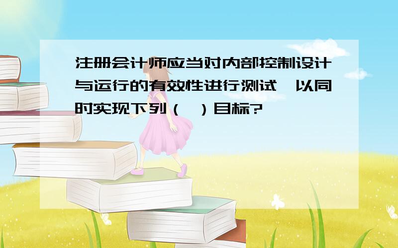 注册会计师应当对内部控制设计与运行的有效性进行测试,以同时实现下列（ ）目标?