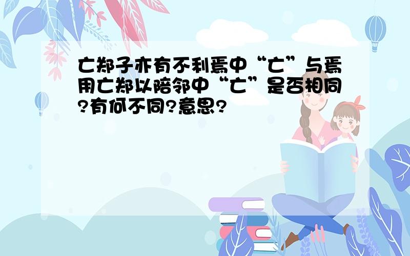 亡郑子亦有不利焉中“亡”与焉用亡郑以陪邻中“亡”是否相同?有何不同?意思?