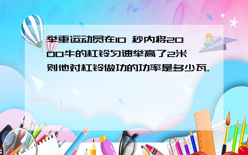 举重运动员在10 秒内将2000牛的杠铃匀速举高了2米,则他对杠铃做功的功率是多少瓦.