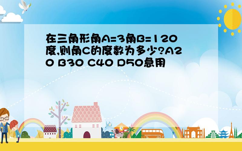 在三角形角A=3角B=120度,则角C的度数为多少?A20 B30 C40 D50急用