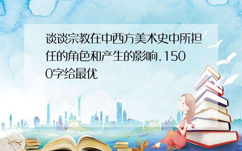 谈谈宗教在中西方美术史中所担任的角色和产生的影响.1500字给最优