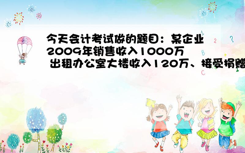 今天会计考试做的题目：某企业2009年销售收入1000万 出租办公室大楼收入120万、接受捐赠20万成本400万、销售费用60万 管理费用20万（研究费用10万）、财务费用10万、营业外支出5万（罚款1万