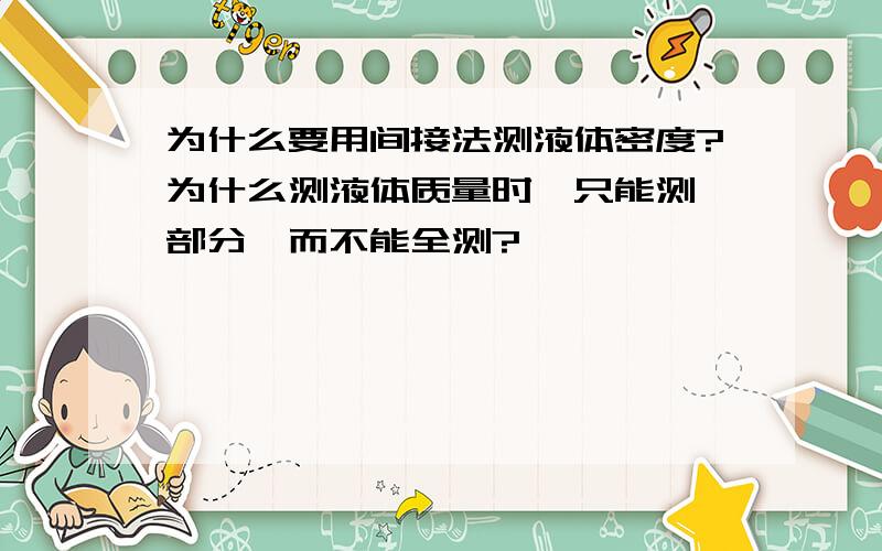 为什么要用间接法测液体密度?为什么测液体质量时,只能测一部分,而不能全测?