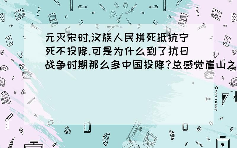 元灭宋时,汉族人民拼死抵抗宁死不投降.可是为什么到了抗日战争时期那么多中国投降?总感觉崖山之战后中华民族的气节什么的都没有了,现在的中华民族不是当年那个中华民族了.