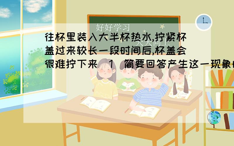 往杯里装入大半杯热水,拧紧杯盖过来较长一段时间后,杯盖会很难拧下来（1）简要回答产生这一现象的原因.（2）设计两种打开瓶盖的方法,并说出每种方法用到的物理原理（不能损坏杯子）