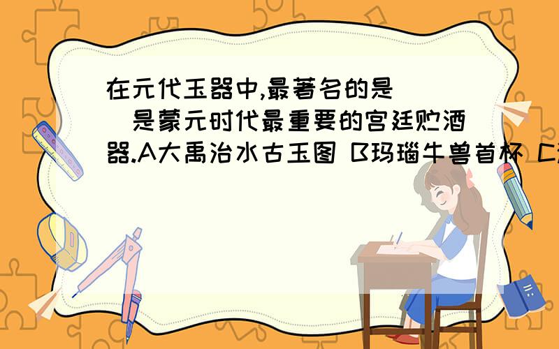 在元代玉器中,最著名的是（ ）是蒙元时代最重要的宫廷贮酒器.A大禹治水古玉图 B玛瑙牛兽首杯 C渎山大玉海 D青瓷双耳瓶