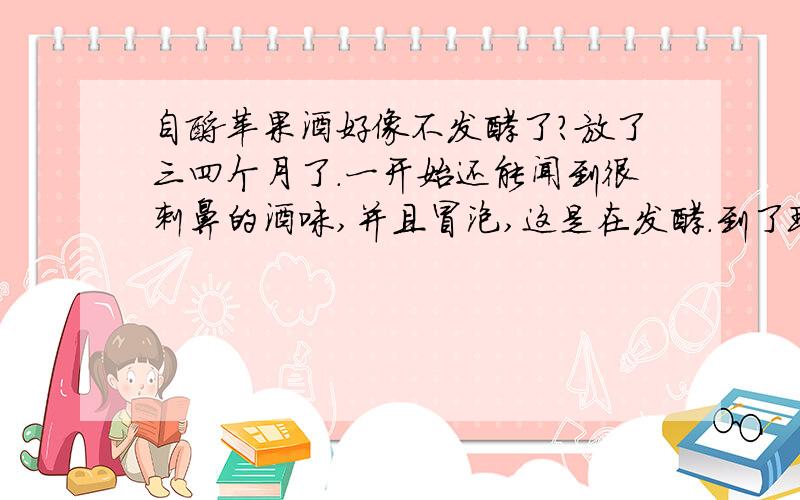 自酿苹果酒好像不发酵了?放了三四个月了.一开始还能闻到很刺鼻的酒味,并且冒泡,这是在发酵.到了现在,不冒泡了,苹果成了黑的,但不是发霉的样子,坏是没坏.就是好像不发酵了.尝下还很甜,