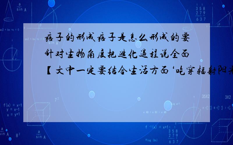 痦子的形成痦子是怎么形成的要针对生物角度把进化过程说全面【文中一定要结合生活方面‘吃穿辐射阳光’】不要复制百科里那段话,都看烦了不要有治疗方面的,要认真审题字数不限ps：最