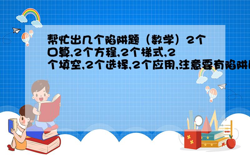 帮忙出几个陷阱题（数学）2个口算,2个方程,2个梯式,2个填空,2个选择,2个应用,注意要有陷阱的题.