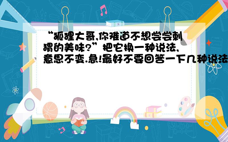 “狐狸大哥,你难道不想尝尝刺猬的美味?”把它换一种说法,意思不变.急!最好不要回答一下几种说法：狐狸大哥,来尝尝刺猬的美味吧!或 狐狸大哥,你一定想尝尝刺猬的美味! 等等等等.OK?在今