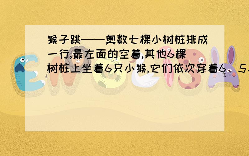 猴子跳——奥数七棵小树桩排成一行,最左面的空着,其他6棵树桩上坐着6只小猴,它们依次穿着6、5、4、3、2、1号的衣服.小猴们在树桩上有规则地跳来跳去.每一次,一只猴子可能跳到相邻的空