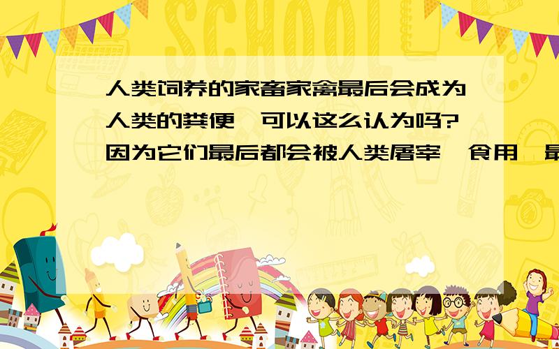 人类饲养的家畜家禽最后会成为人类的粪便,可以这么认为吗?因为它们最后都会被人类屠宰、食用,最后成为人类的排泄物；一想到这些活蹦乱跳的动物最终会变成一坨大便,感觉好恐怖