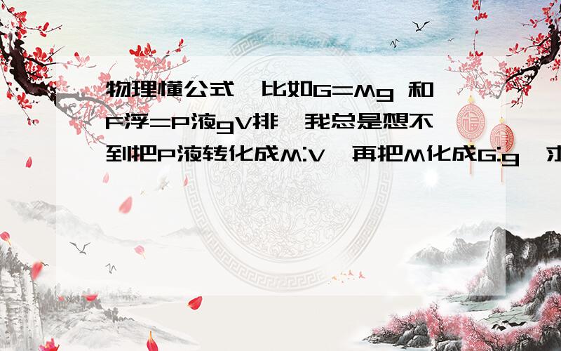 物理懂公式,比如G=Mg 和F浮=P液gV排,我总是想不到把P液转化成M:V,再把M化成G:g,求解决方法.好的给100..