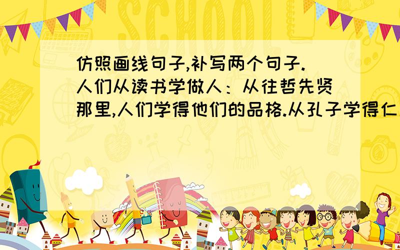 仿照画线句子,补写两个句子.人们从读书学做人：从往哲先贤那里,人们学得他们的品格.从孔子学得仁爱的情怀,从鲁迅学得批判的精神,                ,               ；从古今中外的名著中,人们可