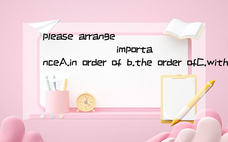 please arrange_______importanceA.in order of b.the order ofC.with a right order D.in order to 选择哪个?为什么?