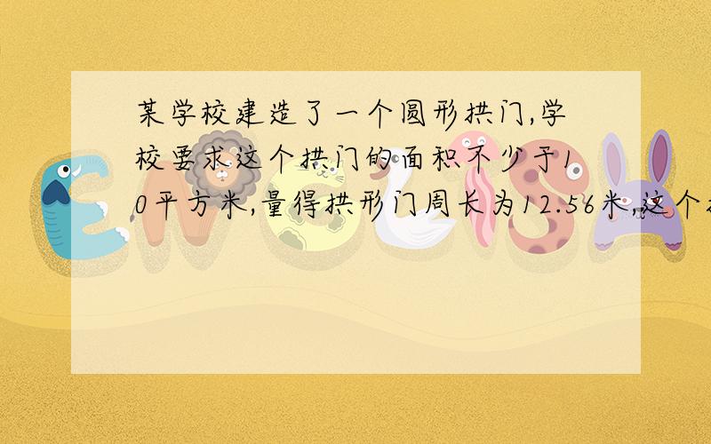 某学校建造了一个圆形拱门,学校要求这个拱门的面积不少于10平方米,量得拱形门周长为12.56米,这个拱门是否符合要求?