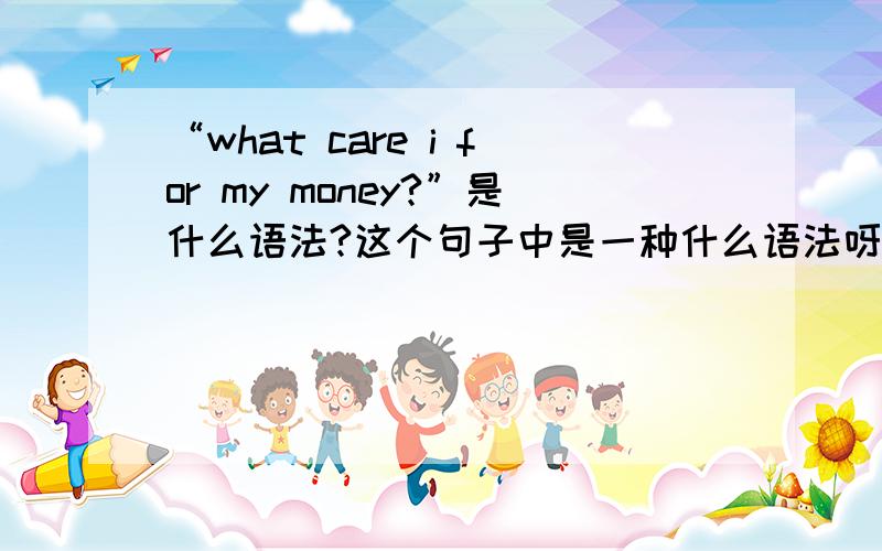 “what care i for my money?”是什么语法?这个句子中是一种什么语法呀,能再举一些例句么?翻译成我关心我的钱么?还是我为什么要关心我的钱?还是翻译成其他的意思?