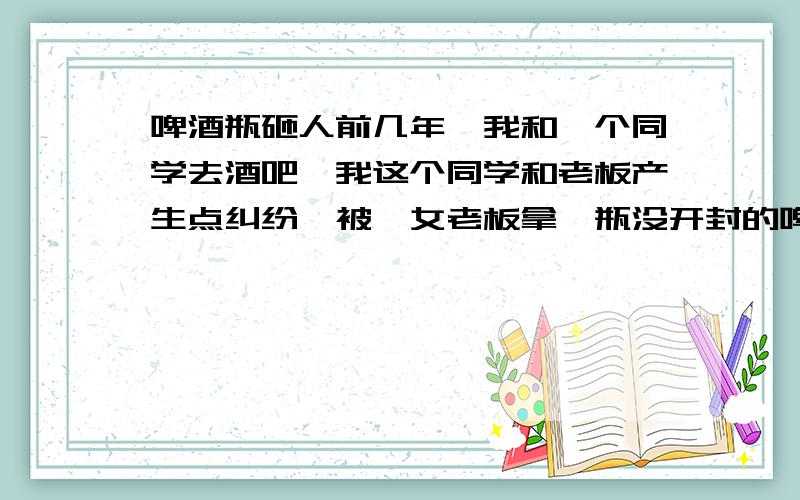 啤酒瓶砸人前几年,我和一个同学去酒吧,我这个同学和老板产生点纠纷,被一女老板拿一瓶没开封的啤酒,朝头上砸一下,我当时在旁边,看着也没用什么力,酒瓶就碎了.我这两年一直以为啤酒瓶