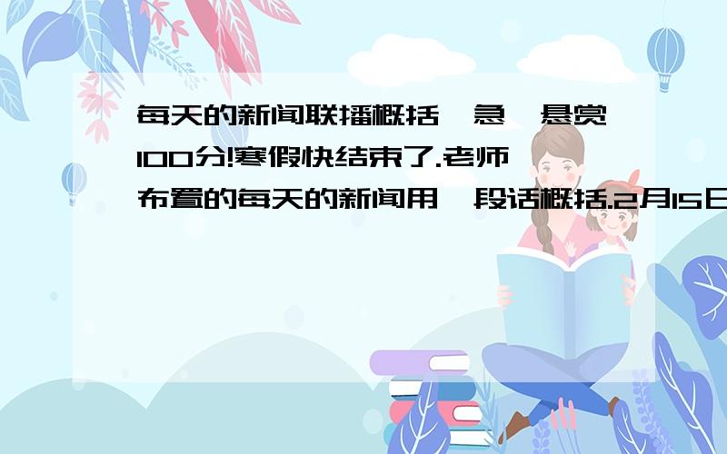 每天的新闻联播概括【急】悬赏100分!寒假快结束了.老师布置的每天的新闻用一段话概括.2月15日的新闻啊!