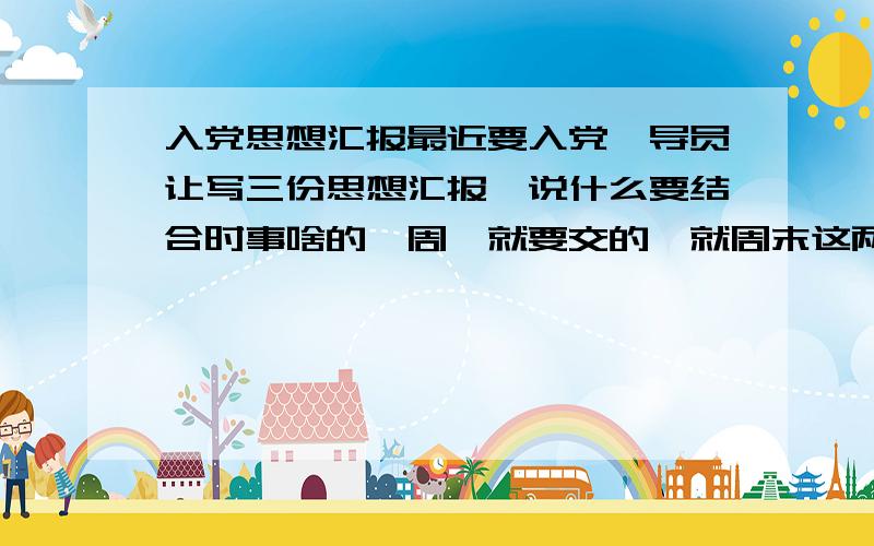 入党思想汇报最近要入党,导员让写三份思想汇报,说什么要结合时事啥的,周一就要交的,就周末这两天写.